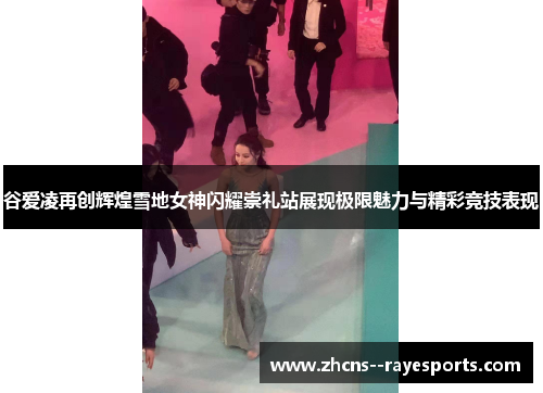 谷爱凌再创辉煌雪地女神闪耀崇礼站展现极限魅力与精彩竞技表现