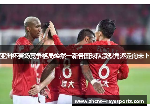 亚洲杯赛场竞争格局焕然一新各国球队激烈角逐走向未卜 亚洲杯赛场竞争格局焕然一新各国球队激烈角逐走向未卜