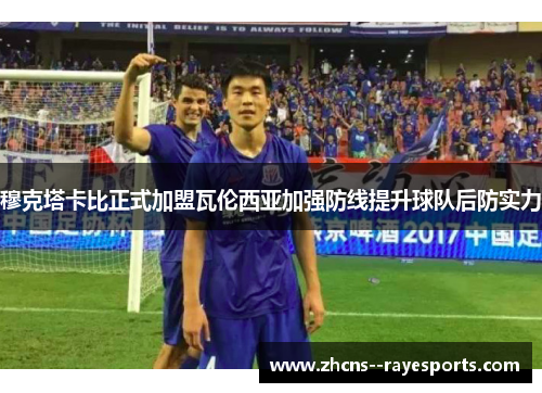 穆克塔卡比正式加盟瓦伦西亚加强防线提升球队后防实力