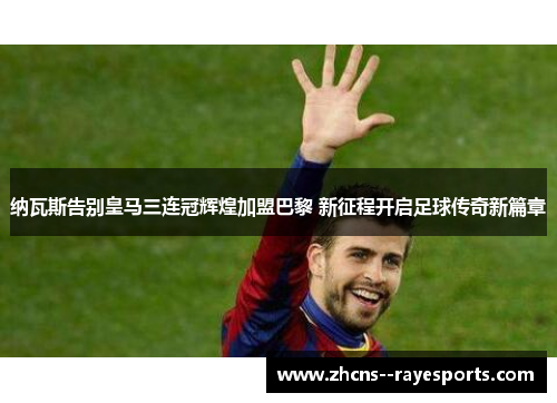 纳瓦斯告别皇马三连冠辉煌加盟巴黎 新征程开启足球传奇新篇章 纳瓦斯告别皇马三连冠辉煌加盟巴黎 新征程开启足球传奇新篇章