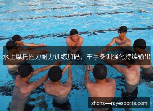 水上摩托握力耐力训练加码,车手冬训强化持续输出 水上摩托握力耐力训练加码,车手冬训强化持续输出